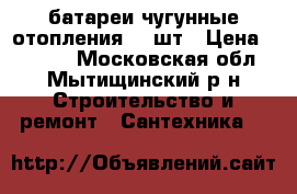  батареи чугунные отопления 10 шт › Цена ­ 9 000 - Московская обл., Мытищинский р-н Строительство и ремонт » Сантехника   